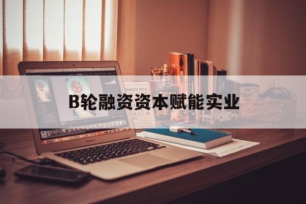 石河子市B轮融资资本赋能实业(b轮融资公司值得工作吗)