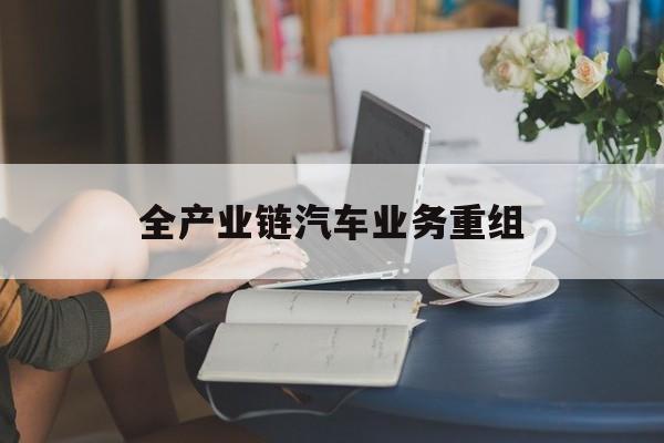 石河子市全产业链汽车业务重组(全产业链汽车业务重组的意义)